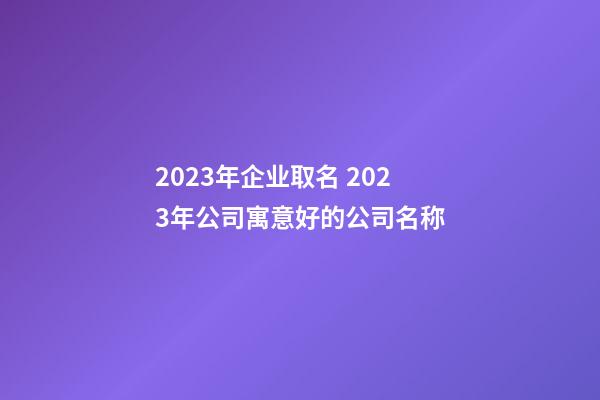 2023年企业取名 2023年公司寓意好的公司名称